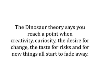 The Dinosaur theory says you
       reach a point when
creativity, curiosity, the desire for
change, the taste for risks and for
new things all start to fade away.
 