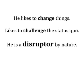 He likes to change things.

Likes to challenge the status quo.

He is a disruptor by nature.
 