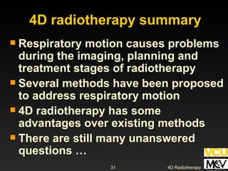 Respiratory motion causes problems during the imaging, planning and treatment stages of radiotherapy Several methods have been proposed to address respiratory motion 4D radiotherapy has some advantages over existing methods There are still many unanswered questions … 4D radiotherapy summary 