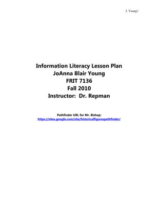 Information Literacy Lesson Plan<br />JoAnna Blair Young<br />FRIT 7136<br />Fall 2010<br />Instructor:  Dr. Repman<br />Pathfinder URL for Mr. Bishop:  https://sites.google.com/site/historicalfigurespathfinder/<br />GRADE:  1st  TEACHER(S):  Travis Bishop<br />CONTENT TOPIC:  Historical Figures of America<br />STANDARDS FOR THE 21ST-CENTURY LEARNER GOALS <br />Standard: <br />Standard 1:  Inquire, think critically, and gain knowledge.<br />Standard 2:  Draw conclusions, make informed decisions, apply knowledge to new situations, and create new knowledge.<br />Skills Indicator(s): <br />1.1.6 Read, view, and listen for information presented in any format (e.g., textual, visual, media, digital) in order to make inferences and gather meaning.<br />2.1.6 Use the writing process, media and visual literacy, and technology skills to create products that express new understandings.<br />Benchmark(s): <br />- Write, draw, or verbalize the main idea and supporting details.<br />- Create a product with a beginning, middle, and end.<br />- Incorporate writing and oral skills to develop a product or performance.<br />Dispositions Indicator(s): <br />2.2.4 Demonstrate personal productivity by completing products to express learning.<br />Responsibilities Indicator(s): <br />1.3.5 Use information technology responsibly.<br />Self-Assessment Strategies Indicator(s): <br />1.4.2 Use interaction with and feedback from teachers and peers to guide own inquiry process.<br />1.4.4 Seek appropriate help when needed.<br />2.4.3 Recognize new knowledge and understanding.<br />3.4.2 Assess the quality and effectiveness of the learning product.<br />CONNECTION TO LOCAL OR STATE STANDARDS <br />SS1H1 The student will read about and describe the life of historical figures in American history. <br />a. Identify the contributions made by these figures: Thomas Jefferson (Declaration of Independence), Meriwether Lewis and William Clark with Sacagawea (exploration), Harriet Tubman (Underground Railroad). <br />OVERVIEW: <br />The 1st grade students of Mr. Bishop’s class have been reading nonfiction texts on the contributions of Thomas Jefferson, Lewis and Clark with Sacagawea, and Harriet Tubman to America. Social studies standards are incorporated into language arts by these nonfiction texts. The students have worked on vocabulary on these figures as well as completed graphic organizers that give information about each one. Mr. Bishop now would like to do a final assessment that encompasses all of the historical figures. He has asked that I help with this by giving them instruction on using resources to find information on the figures to be added to a PowerPoint presentation.<br />FINAL PRODUCT:  Students complete a SLMS-created PowerPoint mini-book that explains the contributions of the historical figures.<br />LIBRARY LESSON(S): The students will use a SLMS-created wiki for directions and use pulled resources to find information on 3 important historical figures and display that information in a mini-book created in PowerPoint.<br />ASSESSMENT <br />• Product:  SLMS and teacher assess the mini-book looking for correct information inserted in the blanks from the online resources and added information from the print resources using a rubric.  <br />• Process:  SLMS and teacher observe the students as they use the resources, write down facts, and use PowerPoint.<br />• Student self-questioning:   <br />,[object Object]