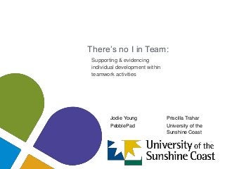 There’s no I in Team:
Supporting & evidencing
individual development within
teamwork activities
Jodie Young Priscilla Trahar
PebblePad University of the
Sunshine Coast
 