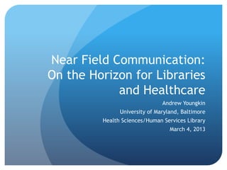 Near Field Communication:
On the Horizon for Libraries
and Healthcare
Andrew Youngkin
University of Maryland, Baltimore
Health Sciences/Human Services Library
March 4, 2013
 