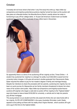 October
I honestly did not know what to feel when I very first study this write-up. https://elite-vip-
companions.com/virginity-auction/lana-auctions-virginity/ turned her down so the auction will
take place at a Nevada brothel, the Moonlite Bunny Ranch, exactly where her sister is
functioning to pay off her college debts. A 19-year-old American model known as Giselle
auctioned her virginity off for practically £2.two million back in November.
So apparently there is a clone of me auctioning off her virginity on-line. Times Online — A
student has auctioned her virginity to a stranger for pretty much $32,000 to assist fund her
university tuition charges. A 22-year-old women's studies graduate from Sacramento State,
Dylan required the dollars to pay for her master's degree in family and marriage therapy.
Despite her intentions to share the proceeds with her parents, auctioning her virginity has not
been an quick journey for Aleexandra as her family members threatened to disown her when
news of her auction went public. https://elite-vip-companions.com/virginity-auction/iwona-
auctions-off-virginity/ who began a web-site to auction off her virginity to the "highest bidder"
says she hopes to raise at least $100,000 for university, a vehicle and to help her parents
pay off their mortgage.
The young woman is a pc student and the only asset she thinks she can raise funds with is
her virginity. ELITE-VIP-COMPANIONS 's the query Australian filmmaker Justin Sisely
appears to be putting out there with his reality show Virgins Wanted , which auctions off a girl
and a guy's first time to the highest bidder.
 