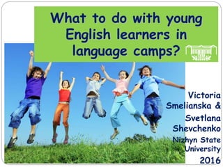 What to do with young
English learners in
language camps?
Victoria
Smelianska &
Svetlana
Shevchenko
Nizhyn State
University
2016
 
