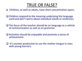 Young Learners’ CharacteristicsSarah Phillips (1993:5) in the introduction to her book 'Young Learners' describes YLs as… … children from the first year of formal schooling (five or six years old) to eleven or twelve years of age. However, as any children's teacher will know, it is not so much the children's age that counts in the classroom as how mature they are. There are many factors that influence children's maturity: for example, their culture, their environment (city or rural), their sex, the expectations of their peers and parents.