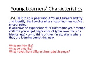 Young Learners’ CharacteristicsYoung children do not come to the language classroom empty-handed. They bring with them an already well-established set of instincts, skills and characteristics which will help them to learn another language. We need to identify those and make the most of them. For example, children: