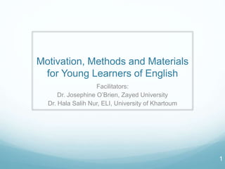 Motivation, Methods and Materials
for Young Learners of English
Facilitators:
Dr. Josephine O’Brien, Zayed University
Dr. Hala Salih Nur, ELI, University of Khartoum
1
 