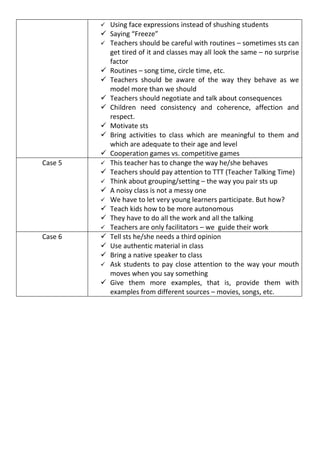    Using face expressions instead of shushing students
            Saying “Freeze”
            Teachers should be careful with routines – sometimes sts can
             get tired of it and classes may all look the same – no surprise
             factor
            Routines – song time, circle time, etc.
            Teachers should be aware of the way they behave as we
             model more than we should
            Teachers should negotiate and talk about consequences
            Children need consistency and coherence, affection and
             respect.
            Motivate sts
            Bring activities to class which are meaningful to them and
             which are adequate to their age and level
            Cooperation games vs. competitive games
Case 5      This teacher has to change the way he/she behaves
            Teachers should pay attention to TTT (Teacher Talking Time)
            Think about grouping/setting – the way you pair sts up
            A noisy class is not a messy one
            We have to let very young learners participate. But how?
            Teach kids how to be more autonomous
            They have to do all the work and all the talking
            Teachers are only facilitators – we guide their work
Case 6      Tell sts he/she needs a third opinion
            Use authentic material in class
            Bring a native speaker to class
            Ask students to pay close attention to the way your mouth
             moves when you say something
            Give them more examples, that is, provide them with
             examples from different sources – movies, songs, etc.
 