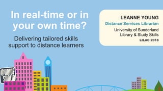In real-time or in
your own time?
Delivering tailored skills
support to distance learners
LILAC 2018
University of Sunderland
Library & Study Skills
Distance Services Librarian
LEANNE YOUNG
 