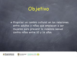 Objetivo

Propiciar un cambio cultural en las relaciones
entre adultos y niñas que empiezan a ser
mujeres para prevenir la violencia sexual
contra niñas entre 10 y 14 años.
 