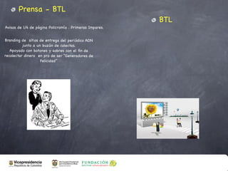 Prensa - BTL
                                                         BTL
Avisos de 1/4 de página Policromía . Primeras Impares.


Branding de sitios de entrega del periódico ADN
          junto a un buzón de colectas.
   Apoyado con botones y sobres con el ﬁn de
recolectar dinero en pro de ser “Generadores de
                    Felicidad”
 