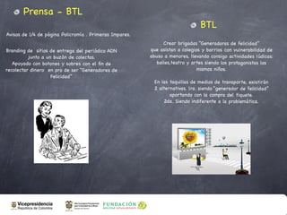 Prensa - BTL
                                                                               BTL
Avisos de 1/4 de página Policromía . Primeras Impares.
                                                              Crear brigadas “Generadoras de felicidad”
Branding de sitios de entrega del periódico ADN          que asistan a colegios y barrios con vulnerabilidad de
          junto a un buzón de colectas.                  abuso a menores, llevando consigo actividades lúdicas:
   Apoyado con botones y sobres con el ﬁn de               bailes,teatro y artes siendo los protagonistas los
recolectar dinero en pro de ser “Generadores de                               mismos niños.
                    Felicidad”
                                                          En las taquillas de medios de transporte, existirán
                                                          2 alternativas. 1ra. siendo “generador de felicidad”
                                                                 aportando con la compra del tiquete.
                                                              2da. Siendo indiferente a la problemática.
 