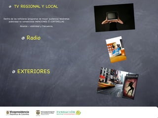 TV REGIONAL Y LOCAL

Dentro de los noticieros (programas de mayor audiencia) tendremos
     publicidad no convencional MENCIONES Ó CORTINILLAS

                Alcance - visibilidad y frecuencia,




                       Radio




             EXTERIORES
 