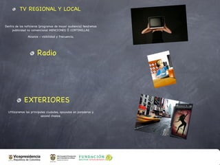 TV REGIONAL Y LOCAL

Dentro de los noticieros (programas de mayor audiencia) tendremos
     publicidad no convencional MENCIONES Ó CORTINILLAS

                Alcance - visibilidad y frecuencia,




                       Radio




             EXTERIORES
  Utilizaremos las principales ciudades, apoyados en paraderos y
                           second chance.
 