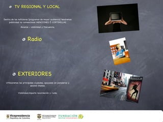 TV REGIONAL Y LOCAL

Dentro de los noticieros (programas de mayor audiencia) tendremos
     publicidad no convencional MENCIONES Ó CORTINILLAS

                Alcance - visibilidad y frecuencia,




                       Radio




             EXTERIORES
  Utilizaremos las principales ciudades, apoyados en paraderos y
                           second chance.


             Visibilidad,impacto recordación y ruido.
 