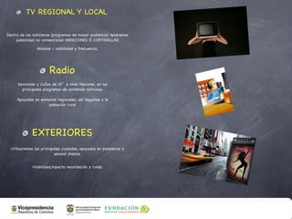 TV REGIONAL Y LOCAL

Dentro de los noticieros (programas de mayor audiencia) tendremos
     publicidad no convencional MENCIONES Ó CORTINILLAS

                Alcance - visibilidad y frecuencia,




                       Radio
     Secciones y Cuñas de 15” a nivel Nacional, en los
       principales programas de contenido noticioso.

     Apoyados en emisoras regionales, así llegamos a la
                     población rural




             EXTERIORES
  Utilizaremos las principales ciudades, apoyados en paraderos y
                           second chance.


             Visibilidad,impacto recordación y ruido.
 