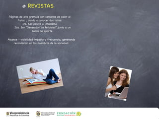REVISTAS
Páginas de alto gramaje con sensores de calor al
      frotar , dando a conocer dos rutas:
          1ra. Ser pasivo al problema
    2da. Ser “Generador de felicidad” junto a un
                  sobre de aporte.


Alcance - visibilidad-impacto y frecuencia, generando
    recordación en los miembros de la sociedad.
 