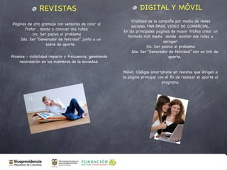 REVISTAS                                          DIGITAL Y MÓVIL
                                                            Viralidad de la campaña por medio de redes
Páginas de alto gramaje con sensores de calor al
                                                            sociales. FAN PAGE, VIDEO DE COMERCIAL.
      frotar , dando a conocer dos rutas:
                                                        En las principales paginas de mayor traﬁco crear un
          1ra. Ser pasivo al problema
                                                          formato rich media donde existan dos rutas a
    2da. Ser “Generador de felicidad” junto a un
                                                                               escoger:
                  sobre de aporte.
                                                                     1ra. Ser pasivo al problema
                                                            2da. Ser “Generador de felicidad” con un link de
Alcance - visibilidad-impacto y frecuencia, generando                             aporte.
    recordación en los miembros de la sociedad.

                                                         Móvil: Códigos smartphone en revistas que dirigen a
                                                        la página principal con el ﬁn de realizar el aporte al
                                                                              programa.
 