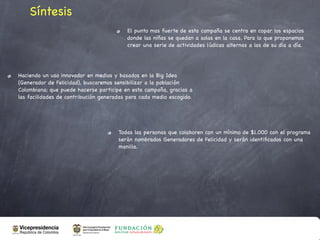 Síntesis
                                         El punto mas fuerte de esta campaña se centra en copar los espacios
                                         donde las niñas se quedan a solas en la casa. Para lo que proponemos
                                         crear una serie de actividades lúdicas alternas a las de su día a día.




Haciendo un uso innovador en medios y basados en la Big Idea
(Generador de Felicidad), buscaremos sensibilizar a la población
Colombiana; que puede hacerse participe en esta campaña, gracias a
las facilidades de contribución generadas para cada medio escogido.




                                      Todas las personas que colaboren con un mínimo de $1.000 con el programa
                                      serán nombrados Generadores de Felicidad y serán identiﬁcados con una
                                      manilla.
 