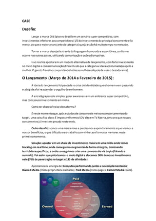CASE
Desafio:
Lançar a marca OldSpice no Brasil emum cenáriosupercompetitivo,com
investimentosinferioresaoscompetidores (1/3doinvestimentodoprincipal concorrente e 5x
menosdoque o maior anunciante dacategoria) que jáestãohá muitotemponomercado.
Tornar a marca desejadaatravésdalinguagemhumoradae espontânea,conforme
ocorre nosoutrospaises,utilizando comunicaçãoe açõesdisrruptivas.
Issonos fezapostarem ummodeloalternativode lançamento, comforte investimento
no meiodigital e comcomunicação diferentedoque acategoriaestavaacostumada(o apeloa
mulher.Ogaroto franzinoconquistandotodasasmulheresdepoisde usaro desodorante).
O Lançamento (Março de 2014 a Fevereiro de 2015):
A ideiadolançamentofoi pautadanacrise de identidade que ohomemvempassando
e a bigideafoi reascenderoorgulhode serhomem.
A estratégiapareciasimples:gerarawarenessemumambiente supercompetitivo,
mas com poucoinvestimentoemmídia.
Comoter share of voice destaforma?
É neste momentoque,após estudosde consumode meiose comportamentosdo
target,uma coisafica clara: É impossível termosSOV altoemTV Aberta,umavezque nossos
concorrentesjáinvestempesadoneste meio.
Outro desafio:somosuma marca nova e precisamosexporclaramente aque viemose
nossosbenefícios,oque dificulta-se otrabalhocomvinhetase formatosmenoresneste
primeiromomento.
Solução: apostar emum share de investimentomaiorem uma mídia onde temos
tracking em real time,onde conseguimossegmentarde forma cirúrgica, dominando
territóriosespecíficos, e onde conseguimoscriar uma conversade via dupla (falandoe
ouvindo).Foi assim que priorizamos o meiodigital e alocamos 36% de nosso investimento
nele (76% de penetraçãono target e 133 de afinidade).
Apostamosnasinergiade 3 conjutos performandojuntos e se complementando:
OwnedMedia (mídiaproprietáriadamarca), Paid Media(mídiapaga) e Earned Media(buzz).
 