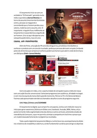 O lançamentoinicia-se comum
verdadeiro “OChamado”, gerandomuita
mídia espontânea(EarnedMedia) em
torno doassunto(movimentosfeministas
contra, pessoas se engajandoe
concordandoque o homemperdeuseus
valores,matériascomoassunto,etc). O
importante:ninguém ficouindiferente ao
lançamentoe reascendemosoorgulhode
serhomem. Cria-se aqui nãoapenasuma
campanhapublicitária,massimuma
causa, um movimento.
Alémdofilme,umaaçãode PR convidoublogueiros,jornalistase trendsettersa
conhecero produtocom umconvite inusitado: pediaque pessoas abrissemumpote (imitando
potesde alimentosque sempreasmulherespedemaoshomensparaabrir) onde dentrohavia
um OldSpice (Paid+ Earned Media).
Com estaação em mãos,criei a oportunidade de extrapolá-laparaamídia de massa
com uma ação fora do convencional. Selecionei programascomaudiência,afinidade notarget
e com mesmoequitydamarca (Gol o grande momento,PâniconaTV e Os Donosda Bola) e
fizemoscadaapresentadoratenderaochamadoe desafiarooutro doprograma seguinte.
Link: https://vimeo.com/122456682
O lançamentonodigital,que sempre foi umaaposta, contoucommídiade massano
iníciopara gerar awareness(diáriasemGlobo.com,Facebook, Youtube,MSN,Yahoo,etc) e
posteriormente mídiasegmentada (sitesdasdiáriase outrosverticais),atrelandoestudosde
viweabilitydoComscore,oque me permitiuotimizaracampanha emreal time e provar que
um modelobaseadofortemente nodigital trazresultados.
Toda a parte digital dolançamento(Marçoa Junho) teve meuacompanhamentodiário
nos relatóriosde viewabilitye cobertura,sendofundamental aanálise paraatingirosobjetivos
 