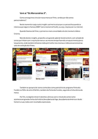 Vem aí “Os Mercenários 3”.
Comoconseguimosvincularnossamarcaao filme, sendoque nãosomos
patrocinadores?
Neste momentosurgiuoutroinsight:aprimeiracoisaque oa pessoafazquandose
interessaporalgoé o famosoZMOT (zeromomentof truth),ouseja,iráprocurar na internet.
Quandofalamosde filme,oprimeiroe maisconsolidadosite de cinemaé oAdoro
Cinema.
Munidodestesinsights,proponho umagrande açãode brandcontent,com seleçãode
cenasque linkamcom o equitydamarca e ao mesmotempofazendoumaquecimentoparao
lançamento,onde tambémtínhamosmídiapré traillernoscinemase mídiaconvencionalnas
salasde exibiçãodosfilmes.
Tambémse apropriade outrosconteúdoscomopatrocíniodo programa Portados
Fundosna FOXe da série ORefém,tambémdoPortadosFundos,seguindoalinhacômicada
marca.
Por fim,nodigital entram3 sketches cômicoscomo intuitode contarcomo
aconteceramgrandesfeitosdahistória(descobertadofogo,descobertadaAméricae idado
homema Lua),todoscom resultadosexpressivos.
 