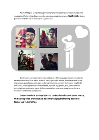 Assim,OldSpice completaseuprimeiroanonomercadobrasileiro construindouma
marca global forte,iniciandoumcaminhopromissorparase tornar uma lovebrande já com
grandesnovidadesporvirnoiníciodo segundoano.
Continuamoscomo pensamentoousadoe acreditamos que paraa comunicaçãonão
existammaisbarreirasde meiosouáreas.Meupapel como mídia é,alémde ter a técnicae
criatividade,que sãoessenciaisparaumbom profissional,tambémdarinputse insightsde
conteúdos,cruzare potencializarideiasde PR, ação emloja,promo,trial,comoformade
potencializarobusinessdamarca. Açõesestasque funcionarame provarammelhoraros
resultadosconforme ocase descrito.
O consumidor é e sempre seráo centrode tudo e nós como marca,
mídia ou apenas profissionais de comunicação/marketing devemos
tornar sua vida melhor.
 