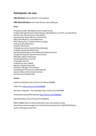 Participantes do case:
P&G Old Spice: WesleyMurkine JuliaAsakawa
P&G Mídia Old Spice: José André Oliveirae BrunoMarques
Grey:
Direçãode criação: MariangelaSilvani,SergioFonseca
Criação: MariangelaSilvani,SergioFonseca,FabioBarbato,LuisUlrich, LeonardoRusso
Atendimento:RenatoFischer,FlaviaMonte
Planejamento:Raquel Messias,CarolinaSilva
Mídia: Davi Monteiro,VivianaMaurman
RTVC: MoemaPorro,Fabíola Camilo,IanInglez
Produtora:BossaNovaFilms
Direção:FabioSoares
Produçãoexecutiva:EduardoTibiriçaMachado
Produção:Equipe BossaNovaFilms
Atendimentoprodutora:PriscilaMiranda/NataliaPinheiro
Direçãode fotografia:RaphChristianStrelow
Montagem:Marcio Hashimoto
ComputaçãoGráfica: ClanVFX
Finalização:ClanVFX
Produtorade som: eNOISE
Maestro: OswaldoSperandio
Gravação e Mixagem:PlínioHessel
SoundDesign:PlínioHessel e OtavioBertolo
Locutor: Marco AntônioSoaresdaCosta
Atendimento:RodrigoPrado
Anexos:
Vídeosconsolidados: https://vimeo.com/album/3296038
VídeoTerry:https://vimeo.com/121789003
Merchans integrados–The Challenge:https://vimeo.com/122456682
Videocase de apoio(Effie Awards): https://vimeo.com/121806481
VídeoWhatsApp:https://vimeo.com/121816013
Matéria M&M sobre os videospublicitáriosmaisvistosdurante aCopa:
http://www.meioemensagem.com.br/home/comunicacao/noticias/2014/07/14/Copa-
domina-ranking-de-junho.html
 