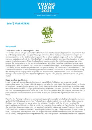 Brief | MARKETERS
	
Background
The climate crisis is a race against time
The climate crisis is a major survival threat for humanity. We have scientific proof that are primarily due
to anthropogenic activity – our greenhouse gas emissions. What makes the issue so menacing are the
complex reactions of the Earth’s natural system, the so-called feedback loops, such as the melting of
methane-loaded permafrost, the “albedo effect” of receding Arctic ice-sheets or the disruption of major
oceanic circulation streams. These feedback loops greatly amplify the initial human-caused warming,
causing the temperatures to rise uncontrollably faster. Scientists, therefore, established several major
tipping points, which represent the temperature rise needed to trigger these dangerous feedback loops.
That is why, in 2015, the Paris Agreement set the goal of limiting the temperature rise to below 2°C. The
catastrophic scenarios of what would happen next include tens to hundreds of millions of people dying,
the majority of Earth’s population displaced and malnourished, deep economic crises and irreversible
damage to natural ecosystems. We’re losing the race against time, so every extra minute we can gain is
crucial.
Hope sparked by children
In 2007, in a small town in Bavaria, Germany, 9-year-old Felix Finkbeiner was preparing a small
presentation about the climate crisis. He was shocked when he read about the dangers facing the future
of his planet. He read about a woman from Kenya, Wangari Maathai, who planted over 30 million trees
with other women in Africa to fight global warming. Felix knew that trees consume CO2 for their growth
and thus reduce the greenhouse effect. So, at the end of his presentation, he called on his classmates to
plant trees and educate others to do the same. As such, he founded the organisation Plant-for-the-
Planet.
Plant-for-the-Planet grew thanks to some amazing young Ambassadors, including Felix rapidly, and soon
spoke at the UN headquarters in New York, calling on adults to plant trees and reduce CO2 emissions.
Children from all around the world joined the initiative. Together with the UN, they inspired the
planting of over 13 billion trees. At that point, the now-older Ambassadors of Plant-for-the-Planet asked
the scientists: How many more trees can we plant? And will it make a real impact? Scientists from ETH
Zurich and Yale University launched a massive global research project. They concluded that we currently
have 3 trillion trees on our planet from the original 6 trillion before human civilisation (we destroyed
half of them!). The optimistic finding of the study? We have space on Earth to restore 1 trillion trees that
 