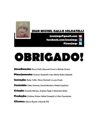 OBRIGADO!
Atendimento: Bruno Dollo, Manuela Faveri e Michele Silveira

Planejamento: Gustavo Verginelli e Jean Michel Gallo Soldatelli

Inovação: Robin Taffin, Flávio Particelli e Lucas Prado

Conteúdo: Fábio Santana, Daniel Monteiro, Rafael Sugahara

Criação: Graziela Mônaco, Andreas Figge e Alexandre Wake

Produção: Cristiane Direne, Rafael Ceregatti e Lillian Cavalcante

Clientes: Glauco Rozner e Ricardo Filó
 