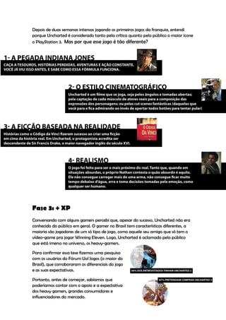 Depois de duas semanas intensas jogando os primeiros jogos da franquia, entendi
porque Uncharted é considerado tanto pela crítica quanto pelo público o maior ícone
o PlayStation 3. Mas por que esse jogo é tão diferente?




Fase 3: + XP
Conversando com alguns gamers percebi que, apesar do sucesso, Uncharted não era
conhecido do público em geral. O gamer no Brasil tem características diferentes, a
maioria são jogadores de um só tipo de jogo, como aquele seu amigo que só tem o
vídeo-game pra jogar Winning Eleven. Logo, Uncharted é aclamado pelo público
que está imerso no universo, os heavy-gamers.

Para confirmar essa tese fizemos uma pesquisa
com os usuários do Fórum Uol Jogos (o maior do
Brasil), que corroboraram os diferenciais do jogo
e as suas expectativas.

Portanto, antes de começar, sabíamos que
poderíamos contar com o apoio e a expectativa
dos heavy gamers, grandes consumidores e
influenciadores do mercado.
 