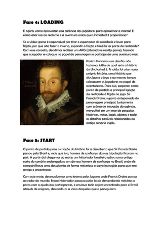 Fase 4: LOADING
E agora, como aproveitar essa carência dos jogadores para aproximar a marca? E
como aliar isso ao realismo e a aventura única que Uncharted 3 proporciona?

Se o vídeo-game é responsável por tirar o espectador da realidade e levar para
ficção, por que não fazer o inverso, expandir a ficção e fazê-la ser parte de realidade?
Com esse conceito, decidimos realizar um ARG (alternative reality game), fazendo
que o jogador se coloque no papel do personagem e participe de uma aventura real.

                                                Porém tínhamos um desafio: não
                                                fazíamos idéia de qual seria a história
                                                do Uncharted 3. A saída foi criar nossa
                                                própria história, uma história que
                                                divulgasse o jogo e ao mesmo tempo
                                                colocassem os jogadores no papel de
                                                aventureiros. Para isso, pegamos como
                                                ponto de partida a principal ligação
                                                da realidade à ficção no jogo: Sir
                                                Francis Drake, suposto antepassado do
                                                personagem principal. Juntamente
                                                com a área de inovação da agência,
                                                mergulhei em um mar de pesquisas
                                                históricas, mitos, locais, objetos e todos
                                                os detalhes possíveis relacionados ao
                                                antigo corsário inglês.




Fase 5: START
O ponto de partida para a criação da história foi a descoberta que Sir Francis Drake
passou pelo Brasil e, mais que isso, homens de confiança da sua tripulação ficaram no
país. A partir daí chegamos ao mote: um historiador brasileiro achou uma antiga
carta do corsário endereçada a um de seus homens de confiança no Brasil, onde ele
compartilhava uma descoberta de forma misteriosa e dava instruções para que esse
amigo o encontrasse.

Com este mote, desenvolvemos uma trama pelos lugares onde Francis Drake passou
ao redor do mundo. Nosso historiador passava pelos locais desvendando mistérios e
pistas com a ajuda dos participantes, e enviava todo objeto encontrado para o Brasil
através de enigmas, deixando-os a salvo daqueles que o perseguiam.
 