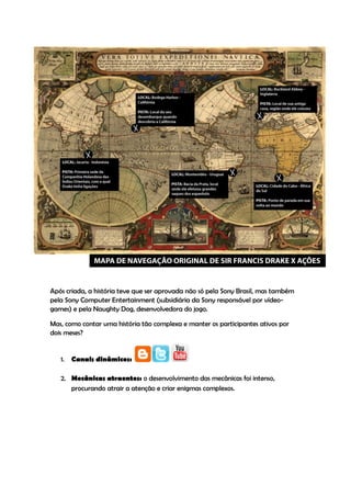 Após criada, a história teve que ser aprovada não só pela Sony Brasil, mas também
pela Sony Computer Entertainment (subsidiária da Sony responsável por vídeo-
games) e pela Naughty Dog, desenvolvedora do jogo.

Mas, como contar uma história tão complexa e manter os participantes ativos por
dois meses?


   1.   Canais dinâmicos:

   2. Mecânicas atraentes: o desenvolvimento das mecânicas foi intenso,
      procurando atrair a atenção e criar enigmas complexos.
 