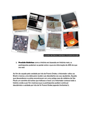3. Precisão histórica: como a história era baseada em histórias reais, os
      participantes poderiam se perder entre o que era informação do ARG do que
      era real.


Ao fim da caçada pela verdade por trás de Francis Drake, o historiador voltou ao
Brasil e marcou uma data para revelar suas descobertas aos seus ajudantes. Aqueles
que desvendaram as pistas encontravam em uma antiga casa de caldeiras de São
Paulo um caminho de tochas que indicava o local. Lá o historiador contava toda a
história vivida e por fim mostrava que os participantes podiam continuar
descobrindo a verdade por trás de Sir Francis Drake jogando Uncharted 3.
 