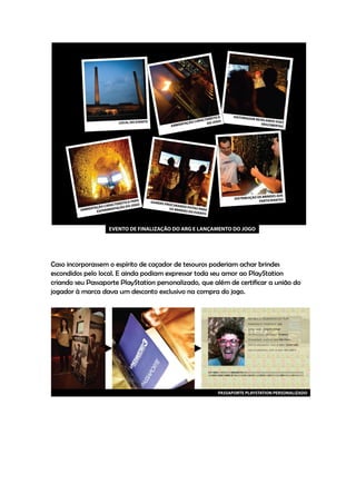 Caso incorporassem o espírito de caçador de tesouros poderiam achar brindes
escondidos pelo local. E ainda podiam expressar toda seu amor ao PlayStation
criando seu Passaporte PlayStation personalizado, que além de certificar a união do
jogador à marca dava um desconto exclusivo na compra do jogo.
 