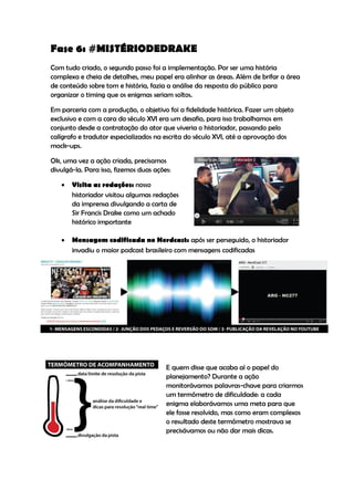 Fase 6: #MISTÉRIODEDRAKE
Com tudo criado, o segundo passo foi a implementação. Por ser uma história
complexa e cheia de detalhes, meu papel era alinhar as áreas. Além de brifar a área
de conteúdo sobre tom e história, fazia a análise da resposta do público para
organizar o timing que os enigmas seriam soltos.

Em parceria com a produção, o objetivo foi a fidelidade histórica. Fazer um objeto
exclusivo e com a cara do século XVI era um desafio, para isso trabalhamos em
conjunto desde a contratação do ator que viveria o historiador, passando pelo
calígrafo e tradutor especializados na escrita do século XVI, até a aprovação dos
mock-ups.

Ok, uma vez a ação criada, precisamos
divulgá-la. Para isso, fizemos duas ações:

      Visita as redações: nosso
       historiador visitou algumas redações
       da imprensa divulgando a carta de
       Sir Francis Drake como um achado
       histórico importante

      Mensagem codificada no Nerdcast: após ser perseguido, o historiador
       invadiu o maior podcast brasileiro com mensagens codificadas




                                        E quem disse que acaba aí o papel do
                                        planejamento? Durante a ação
                                        monitorávamos palavras-chave para criarmos
                                        um termômetro de dificuldade: a cada
                                        enigma elaborávamos uma meta para que
                                        ele fosse resolvido, mas como eram complexos
                                        o resultado deste termômetro mostrava se
                                        precisávamos ou não dar mais dicas.
 