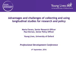 Advantages and challenges of collecting and using
longitudinal studies for research and policy
Marta Favara, Senior Research Officer
Paul Dornan, Senior Policy Officer
Young Lives, University of Oxford
Professional Development Conference
6th September, 2016
 