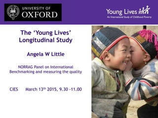 The ‘Young Lives’
Longitudinal Study
Angela W Little
NORRAG Panel on International
Benchmarking and measuring the quality
CIES March 13th 2015, 9.30 -11.00
 