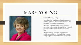 MARY YOUNG
• CEO of Young Living
• Introduced to relationship-based marketing
in 1985 and soon thereafter built one of the
company’s leading organizations
• Has used her relationship-based business
expertise to help make Young Living a global
presence and the world leader in essential
oils.
• Her passion for authentic essential oils
makes it possible for Young Living to share
our pure products with families everywhere.
 