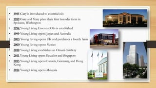 • 1985 Gary is introduced to essential oils
• 1989 Gary and Mary plant their first lavender farm in
Spokane, Washington
• 1994 Young Living Essential Oils is established
• 1999 Young Living opens Japan and Australia
• 2005 Young Living opens UK and purchases a fourth farm
• 2009 Young Living opens Mexico
• 2010 Young Living establishes an Omani distillery
• 2011 Young Living opens Ecuador and Singapore
• 2013 Young Living opens Canada, Germany, and Hong
Kong
• 2014 Young Living opens Malaysia
 