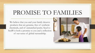 PROMISE TO FAMILIES
We believe that you and your family deserve
products that are genuine, free of synthetic
chemicals, and of unmatched purity. Seed to
Seal® is both a promise to you and a reflection
of our sense of global stewardship.
 