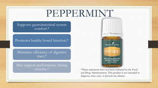 PEPPERMINT
Supports gastrointestinal system
comfort.*
Promotes healthy bowel function.*
Maintains efficiency of digestive
tract.*
May support performance during
exercise.* *These statements have not been evaluated by the Food
and Drug Administration. This product is not intended to
diagnose, treat, cure, or prevent any disease.
 