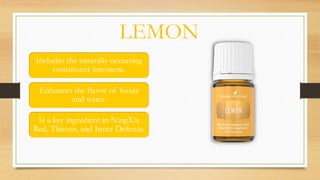 LEMON
Includes the naturally occurring
constituent limonene.
Enhances the flavor of foods
and water.
Is a key ingredient in NingXia
Red, Thieves, and Inner Defense.
 