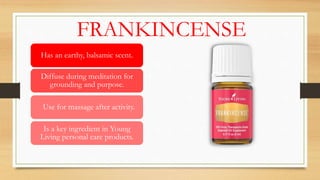 FRANKINCENSE
Has an earthy, balsamic scent.
Diffuse during meditation for
grounding and purpose.
Use for massage after activity.
Is a key ingredient in Young
Living personal care products.
 