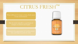CITRUS FRESH™
When diffused, it creates a clean, fresh scent
in any environment.
May be worn topically as a perfume or
cologne to refresh and inspire.
Maintains the appearance of healthy, toned
skin and helps beautify the skin.
 