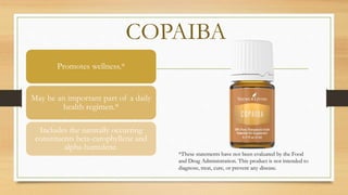 COPAIBA
Promotes wellness.*
May be an important part of a daily
health regimen.*
Includes the naturally occurring
constituents beta-carophyllene and
alpha-humulene.
*These statements have not been evaluated by the Food
and Drug Administration. This product is not intended to
diagnose, treat, cure, or prevent any disease.
 