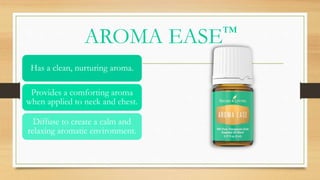 AROMA EASE™
Has a clean, nurturing aroma.
Provides a comforting aroma
when applied to neck and chest.
Diffuse to create a calm and
relaxing aromatic environment.
 