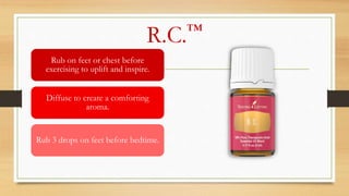 R.C.™
Rub on feet or chest before
exercising to uplift and inspire.
Diffuse to create a comforting
aroma.
Rub 3 drops on feet before bedtime.
 