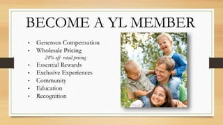 BECOME A YL MEMBER
• Generous Compensation
• Wholesale Pricing
24% off retail pricing
• Essential Rewards
• Exclusive Experiences
• Community
• Education
• Recognition
 