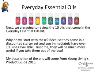 Everyday Essential Oils
Next, we are going to review the 10 oils that come in the
Everyday Essential Oils kit.
Why do we start with these? Because they come in a
discounted starter set and you immediately have over
100 uses available. Trust me, they will be much more
useful if you take them out of the box!
My description of the oils will come from Young Living’s
Product Guide 2013.
 
